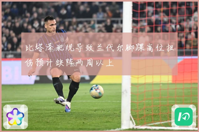 比塔泽犯规导致兰代尔脚踝高位扭伤预计缺阵两周以上