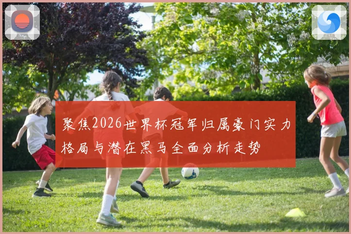 聚焦2026世界杯冠军归属豪门实力格局与潜在黑马全面分析走势