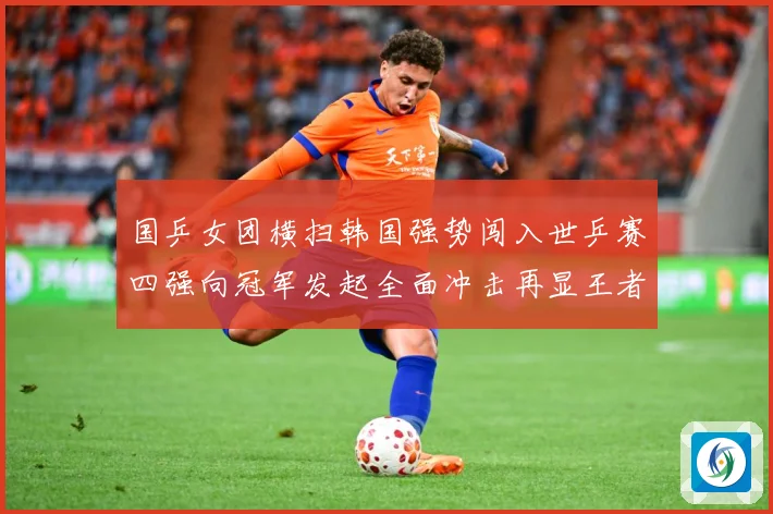 国乒女团横扫韩国强势闯入世乒赛四强向冠军发起全面冲击再显王者赛场解读