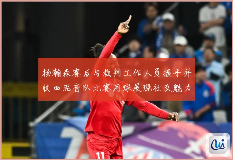 杨瀚森赛后与裁判工作人员握手并收回混音队比赛用球展现社交魅力