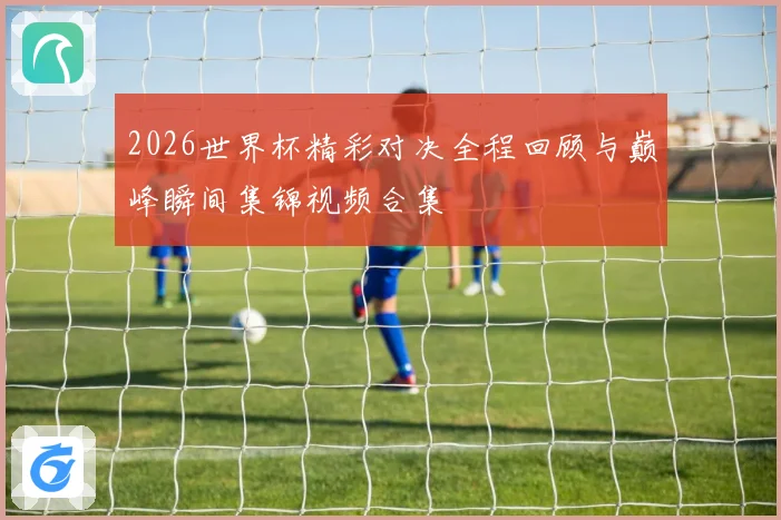 2026世界杯精彩对决全程回顾与巅峰瞬间集锦视频合集