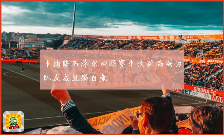 卡梅隆布泽尔回顾赛季收获满满为队友成就感自豪