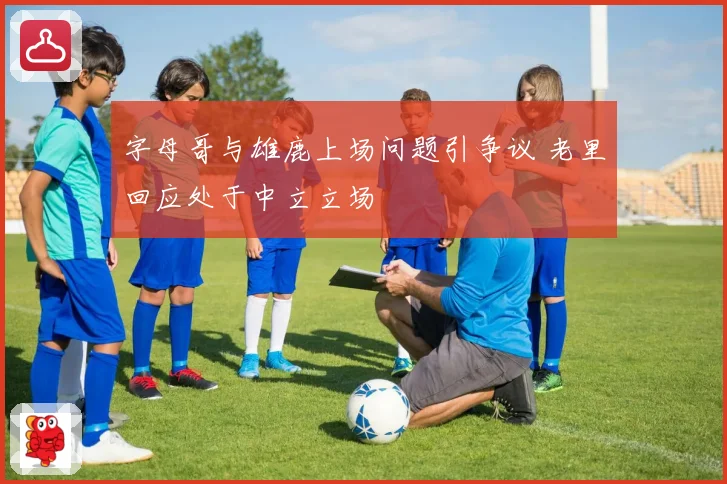 字母哥与雄鹿上场问题引争议 老里回应处于中立立场