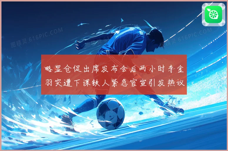 略显仓促出席发布会后两小时李金羽突遭下课铁人紧急官宣引发热议