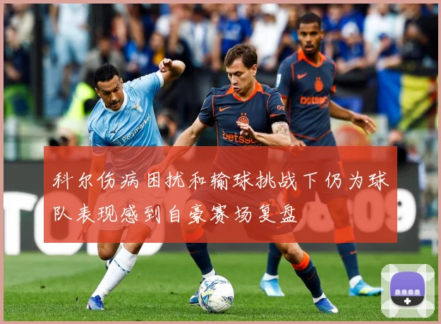 科尔伤病困扰和输球挑战下仍为球队表现感到自豪赛场复盘