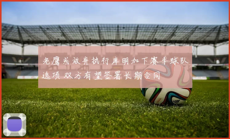 老鹰或放弃执行库明加下赛季球队选项 双方有望签署长期合同