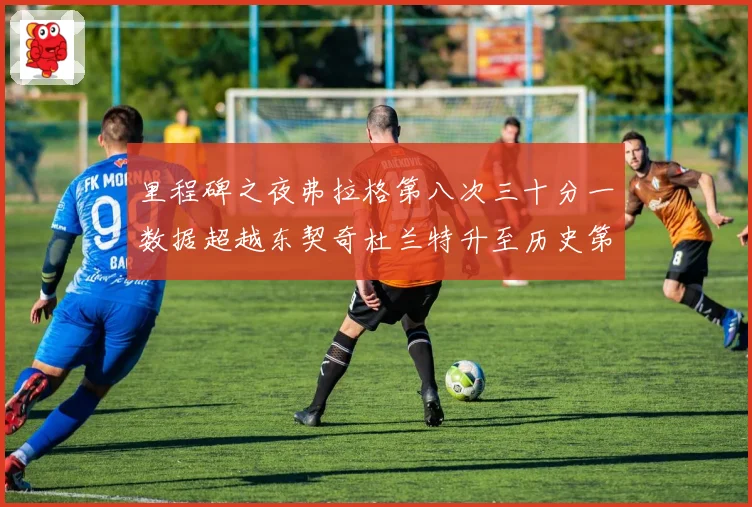 里程碑之夜弗拉格第八次三十分一数据超越东契奇杜兰特升至历史第三