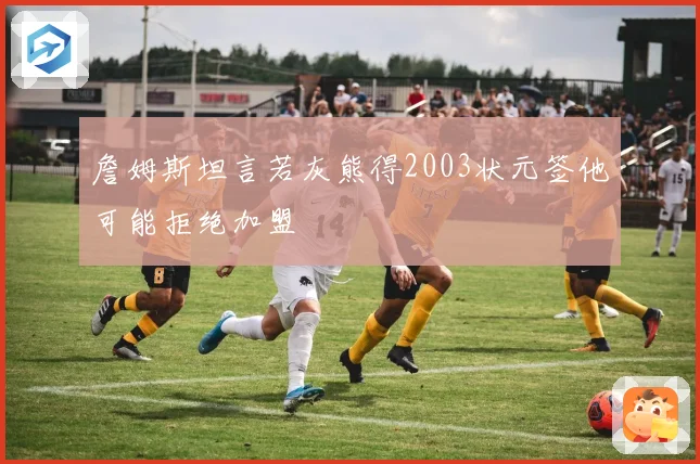 詹姆斯坦言若灰熊得2003状元签他可能拒绝加盟