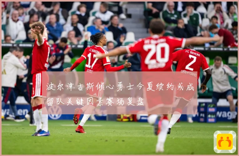 波尔津吉斯倾心勇士今夏续约或成留队关键因素赛场复盘