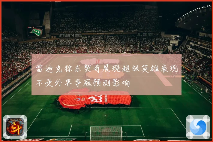 雷迪克称东契奇展现超级英雄表现不受外界争冠预测影响