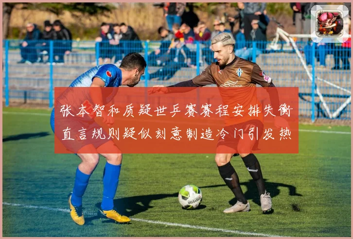 张本智和质疑世乒赛赛程安排失衡直言规则疑似刻意制造冷门引发热议