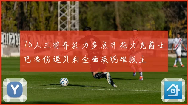 76人三将齐发力多点开花力克爵士巴洛伤退贝利全面表现难救主